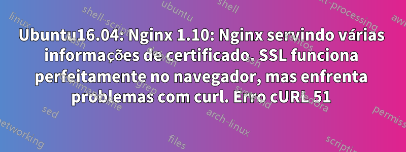 Ubuntu16.04: Nginx 1.10: Nginx servindo várias informações de certificado. SSL funciona perfeitamente no navegador, mas enfrenta problemas com curl. Erro cURL 51