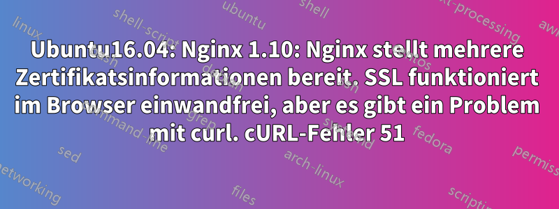 Ubuntu16.04: Nginx 1.10: Nginx stellt mehrere Zertifikatsinformationen bereit. SSL funktioniert im Browser einwandfrei, aber es gibt ein Problem mit curl. cURL-Fehler 51