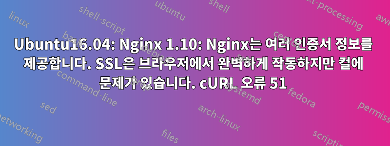 Ubuntu16.04: Nginx 1.10: Nginx는 여러 인증서 정보를 제공합니다. SSL은 브라우저에서 완벽하게 작동하지만 컬에 문제가 있습니다. cURL 오류 51