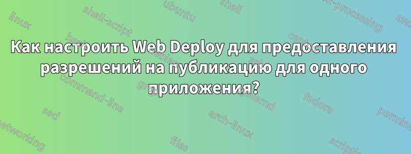 Как настроить Web Deploy для предоставления разрешений на публикацию для одного приложения?