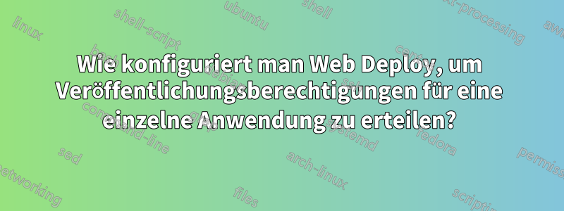 Wie konfiguriert man Web Deploy, um Veröffentlichungsberechtigungen für eine einzelne Anwendung zu erteilen?