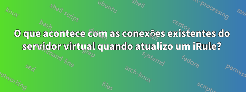 O que acontece com as conexões existentes do servidor virtual quando atualizo um iRule?