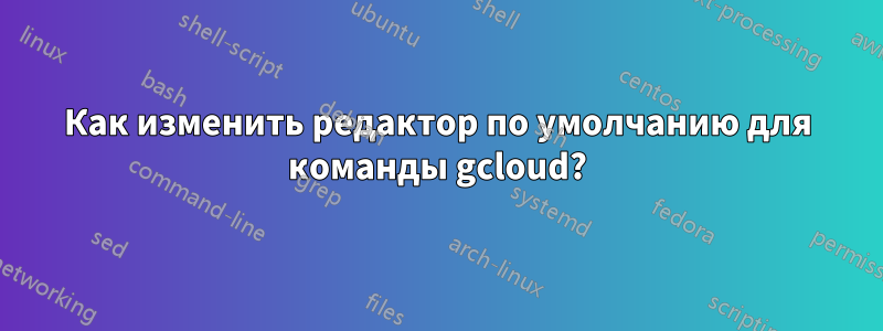 Как изменить редактор по умолчанию для команды gcloud?