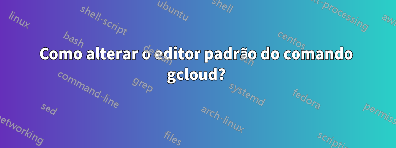 Como alterar o editor padrão do comando gcloud?