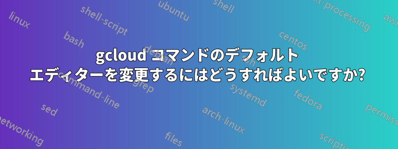 gcloud コマンドのデフォルト エディターを変更するにはどうすればよいですか?