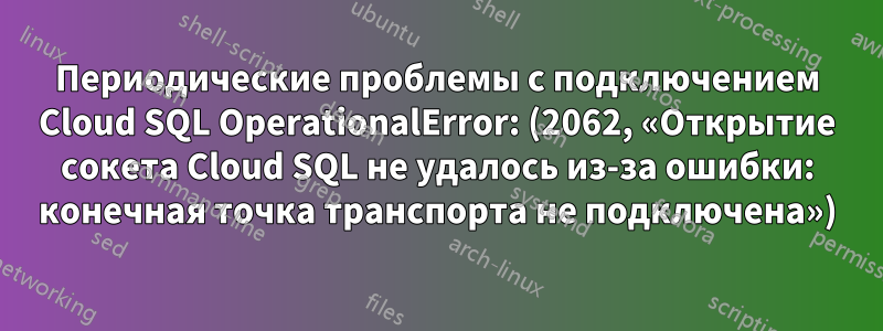 Периодические проблемы с подключением Cloud SQL OperationalError: (2062, «Открытие сокета Cloud SQL не удалось из-за ошибки: конечная точка транспорта не подключена»)