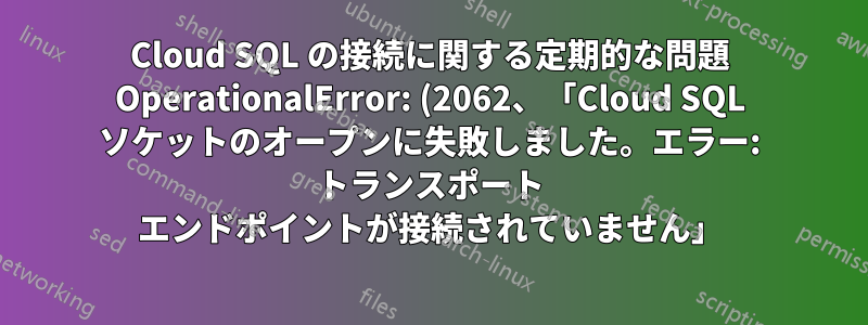 Cloud SQL の接続に関する定期的な問題 OperationalError: (2062、「Cloud SQL ソケットのオープンに失敗しました。エラー: トランスポート エンドポイントが接続されていません」)