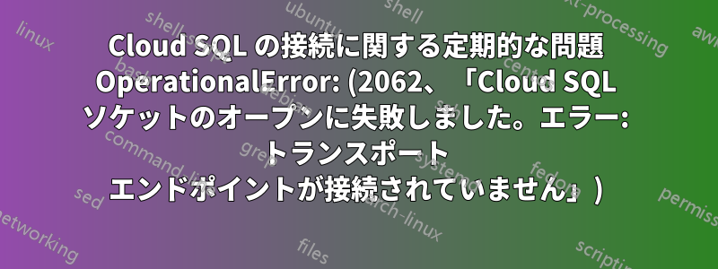 Cloud SQL の接続に関する定期的な問題 OperationalError: (2062、「Cloud SQL ソケットのオープンに失敗しました。エラー: トランスポート エンドポイントが接続されていません」)