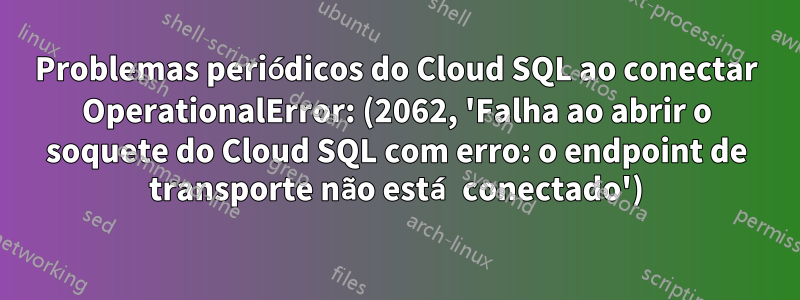 Problemas periódicos do Cloud SQL ao conectar OperationalError: (2062, 'Falha ao abrir o soquete do Cloud SQL com erro: o endpoint de transporte não está conectado')