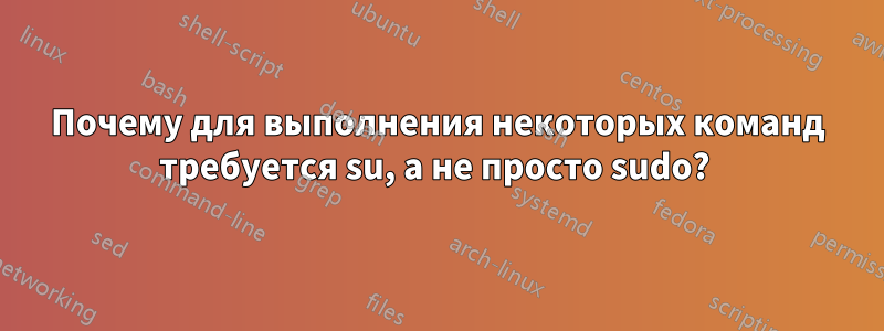 Почему для выполнения некоторых команд требуется su, а не просто sudo? 