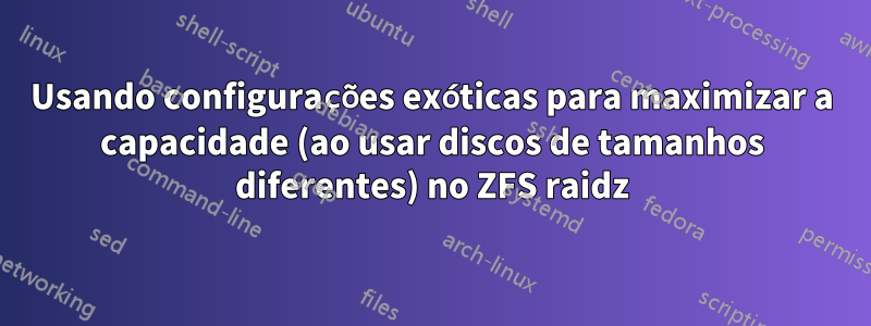 Usando configurações exóticas para maximizar a capacidade (ao usar discos de tamanhos diferentes) no ZFS raidz