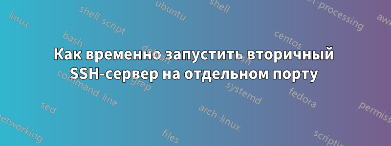 Как временно запустить вторичный SSH-сервер на отдельном порту