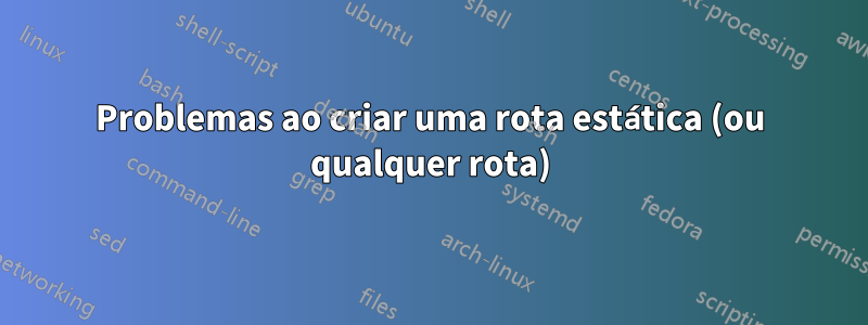 Problemas ao criar uma rota estática (ou qualquer rota)