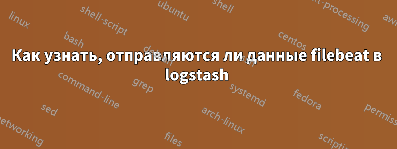 Как узнать, отправляются ли данные filebeat в logstash