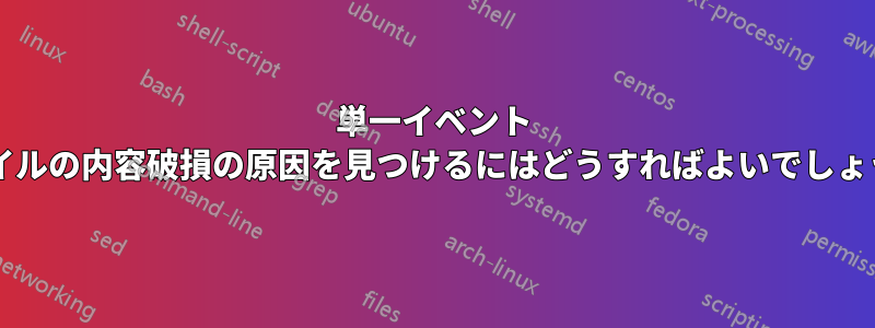 単一イベント ファイルの内容破損の原因を見つけるにはどうすればよいでしょうか?