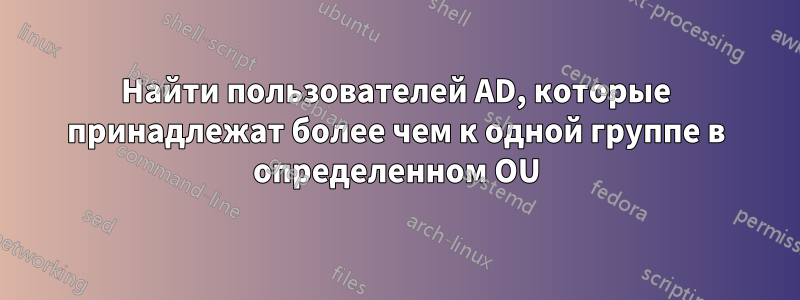 Найти пользователей AD, которые принадлежат более чем к одной группе в определенном OU