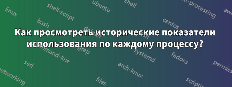 Как просмотреть исторические показатели использования по каждому процессу?