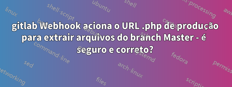 gitlab Webhook aciona o URL .php de produção para extrair arquivos do branch Master - é seguro e correto?