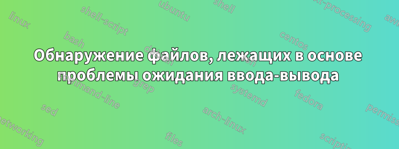 Обнаружение файлов, лежащих в основе проблемы ожидания ввода-вывода