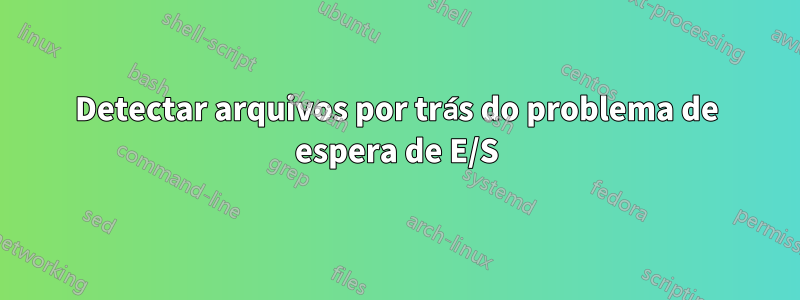 Detectar arquivos por trás do problema de espera de E/S