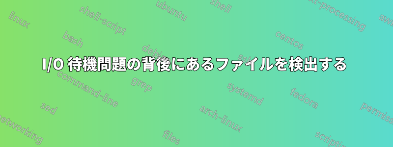 I/O 待機問題の背後にあるファイルを検出する