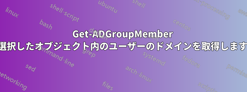 Get-ADGroupMember 選択したオブジェクト内のユーザーのドメインを取得します