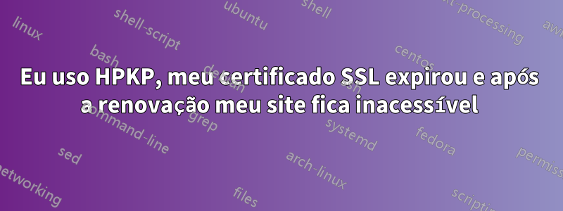 Eu uso HPKP, meu certificado SSL expirou e após a renovação meu site fica inacessível