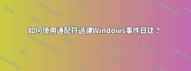 如何使用通配符過濾Windows事件日誌？