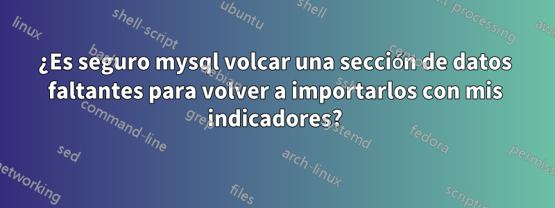 ¿Es seguro mysql volcar una sección de datos faltantes para volver a importarlos con mis indicadores?