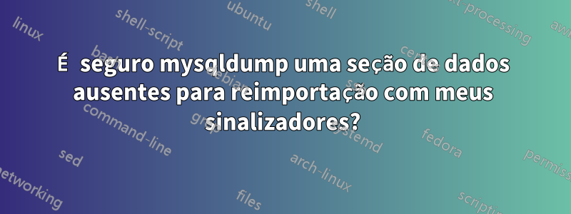 É seguro mysqldump uma seção de dados ausentes para reimportação com meus sinalizadores?