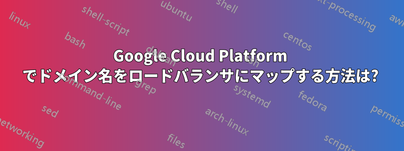 Google Cloud Platform でドメイン名をロードバランサにマップする方法は?