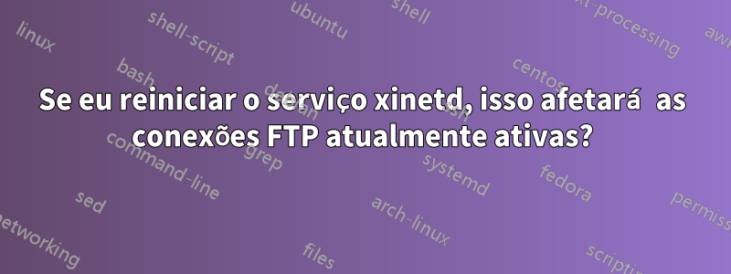 Se eu reiniciar o serviço xinetd, isso afetará as conexões FTP atualmente ativas?