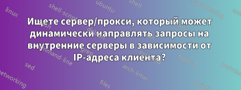 Ищете сервер/прокси, который может динамически направлять запросы на внутренние серверы в зависимости от IP-адреса клиента?