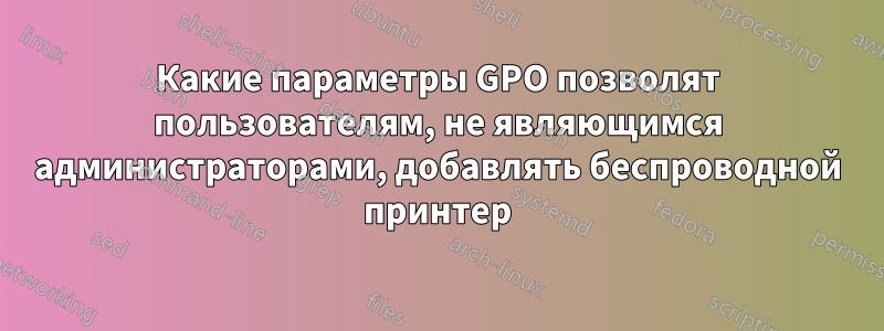 Какие параметры GPO позволят пользователям, не являющимся администраторами, добавлять беспроводной принтер