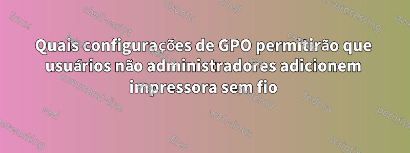 Quais configurações de GPO permitirão que usuários não administradores adicionem impressora sem fio