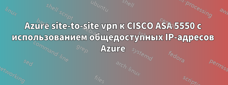 Azure site-to-site vpn к CISCO ASA 5550 с использованием общедоступных IP-адресов Azure