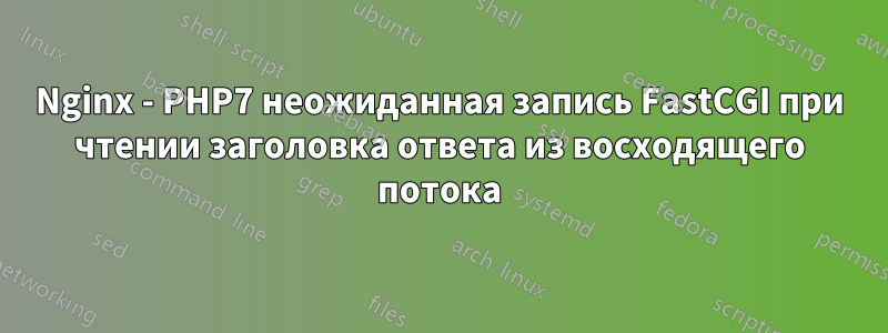 Nginx - PHP7 неожиданная запись FastCGI при чтении заголовка ответа из восходящего потока