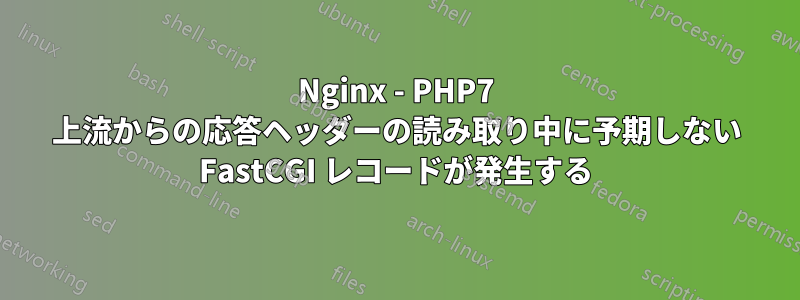 Nginx - PHP7 上流からの応答ヘッダーの読み取り中に予期しない FastCGI レコードが発生する