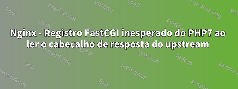 Nginx - Registro FastCGI inesperado do PHP7 ao ler o cabeçalho de resposta do upstream