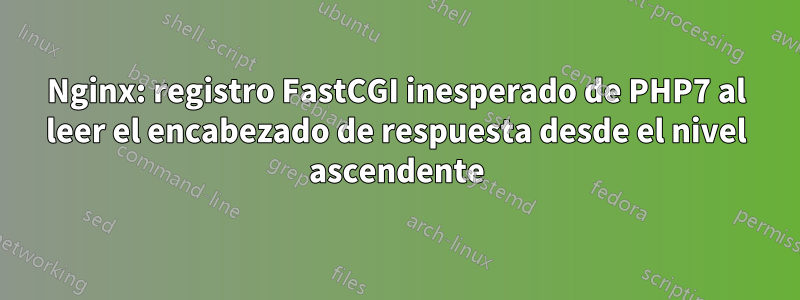 Nginx: registro FastCGI inesperado de PHP7 al leer el encabezado de respuesta desde el nivel ascendente