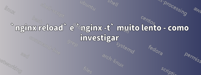 `nginx reload` e `nginx -t` muito lento - como investigar