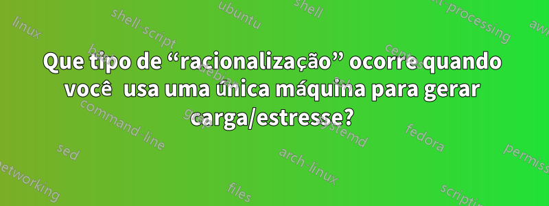 Que tipo de “racionalização” ocorre quando você usa uma única máquina para gerar carga/estresse?