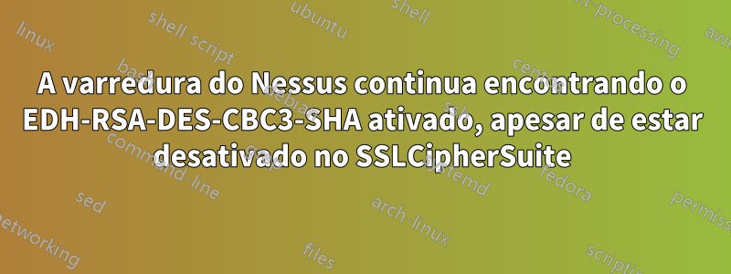 A varredura do Nessus continua encontrando o EDH-RSA-DES-CBC3-SHA ativado, apesar de estar desativado no SSLCipherSuite