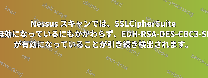 Nessus スキャンでは、SSLCipherSuite で無効になっているにもかかわらず、EDH-RSA-DES-CBC3-SHA が有効になっていることが引き続き検出されます。