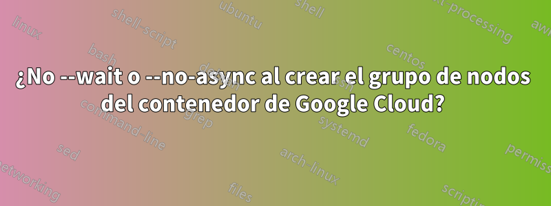 ¿No --wait o --no-async al crear el grupo de nodos del contenedor de Google Cloud?