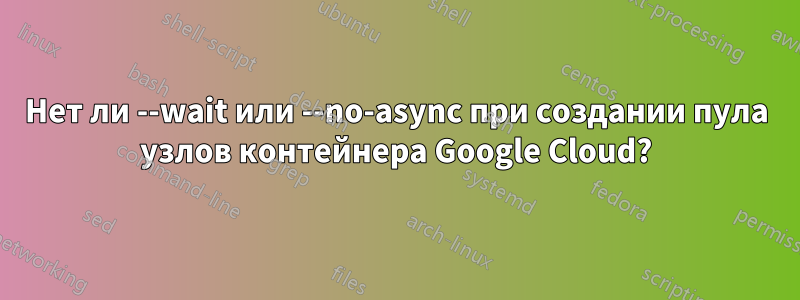 Нет ли --wait или --no-async при создании пула узлов контейнера Google Cloud?