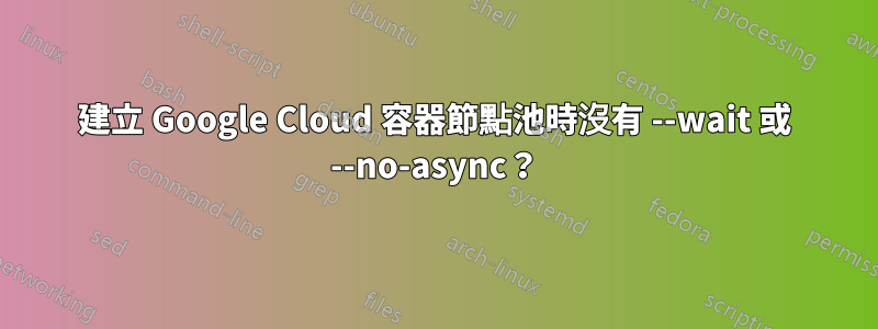 建立 Google Cloud 容器節點池時沒有 --wait 或 --no-async？