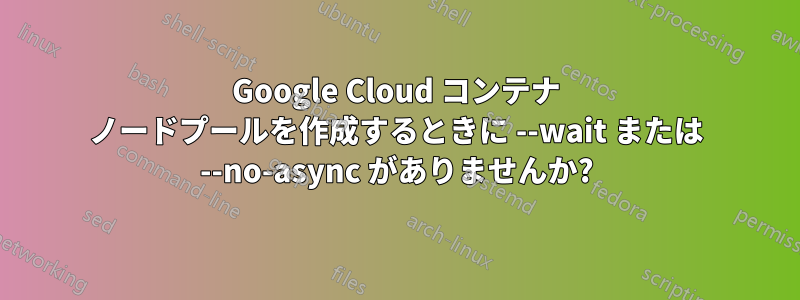 Google Cloud コンテナ ノードプールを作成するときに --wait または --no-async がありませんか?