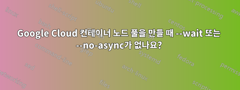 Google Cloud 컨테이너 노드 풀을 만들 때 --wait 또는 --no-async가 없나요?