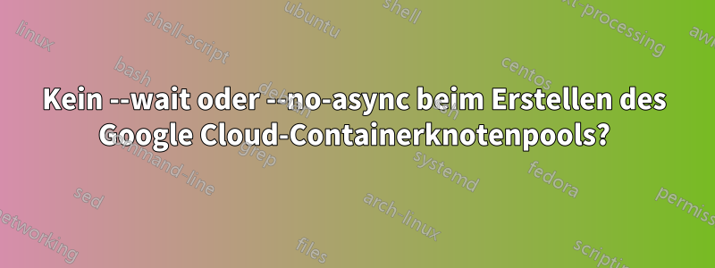 Kein --wait oder --no-async beim Erstellen des Google Cloud-Containerknotenpools?